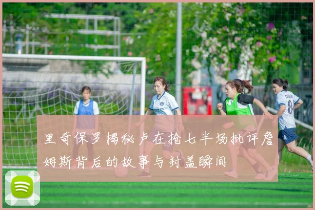 里奇保罗揭秘卢在抢七半场批评詹姆斯背后的故事与封盖瞬间