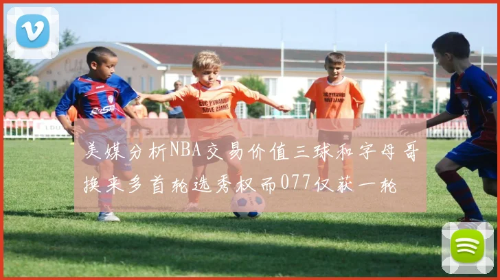 美媒分析NBA交易价值三球和字母哥换来多首轮选秀权而077仅获一轮