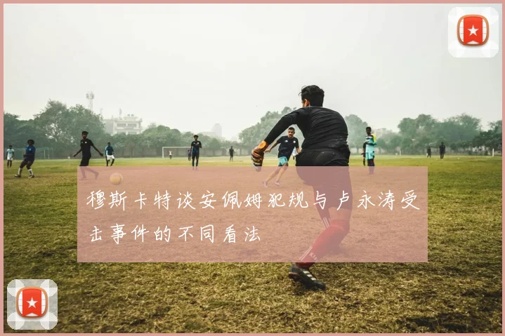 穆斯卡特谈安佩姆犯规与卢永涛受击事件的不同看法