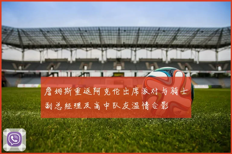 詹姆斯重返阿克伦出席派对与骑士副总经理及高中队友温情合影