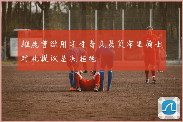 雄鹿曾欲用字母哥交易莫布里骑士对此提议坚决拒绝