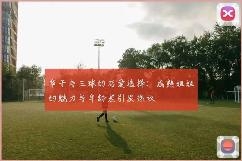华子与三球的恋爱选择：成熟姐姐的魅力与年龄差引发热议