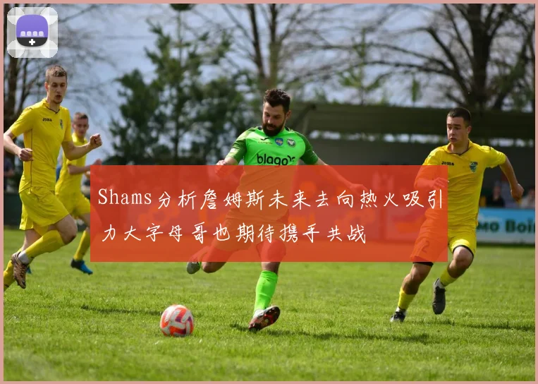 Shams分析詹姆斯未来去向热火吸引力大字母哥也期待携手共战