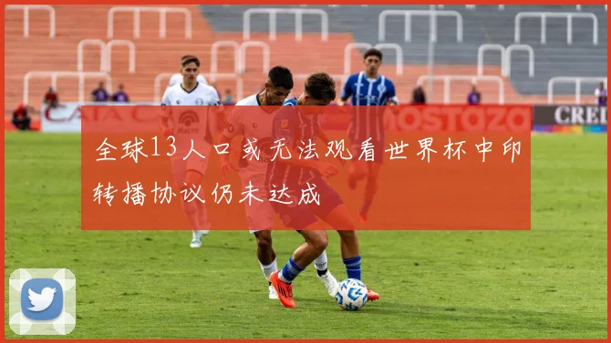 全球13人口或无法观看世界杯中印转播协议仍未达成