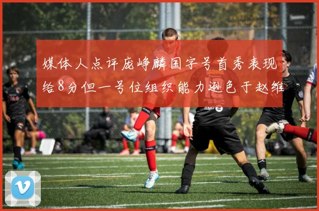 媒体人点评庞峥麟国字号首秀表现给8分但一号位组织能力逊色于赵维伦