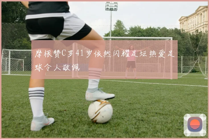 摩根赞C罗41岁依然闪耀足坛热爱足球令人敬佩