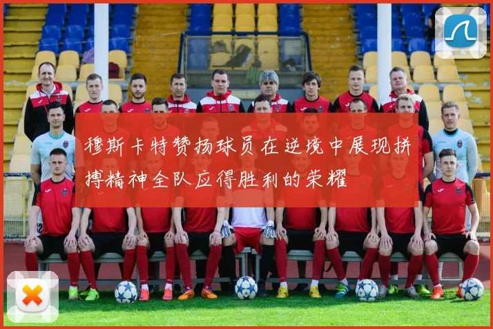 穆斯卡特赞扬球员在逆境中展现拼搏精神全队应得胜利的荣耀