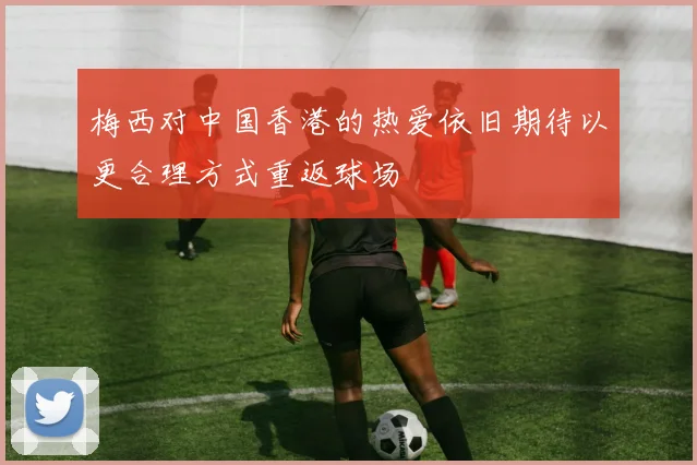 梅西对中国香港的热爱依旧期待以更合理方式重返球场